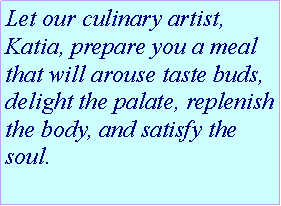 Text Box: Let our culinary artist, Katia, prepare you a meal that will arouse taste buds, delight the palate, replenish the body, and satisfy the soul.